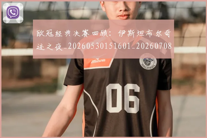 欧冠经典决赛回顾:伊斯坦布尔奇迹之夜_20260530151601_20260708190707_20260801200103