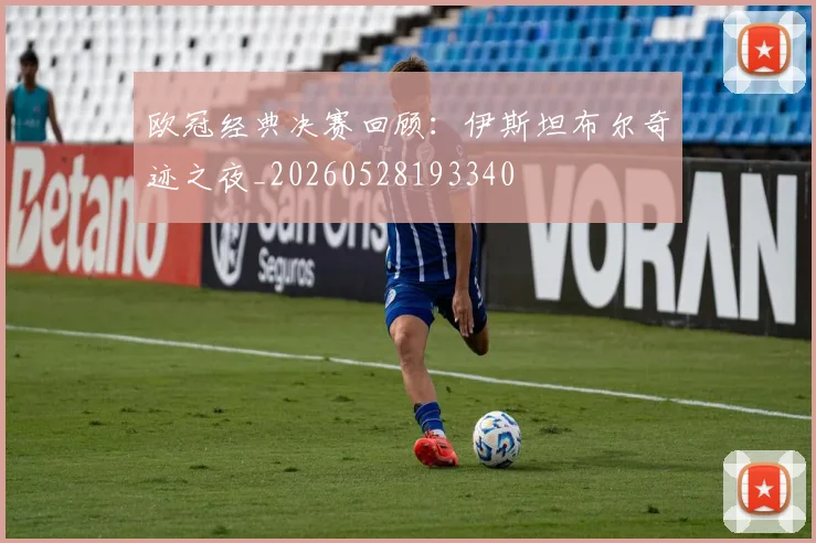 欧冠经典决赛回顾：伊斯坦布尔奇迹之夜_20260528193340